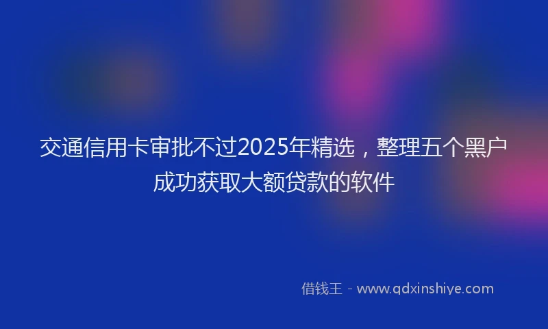 交通信用卡审批不过2025年精选，整理五个黑户成功获取大额贷款的软件