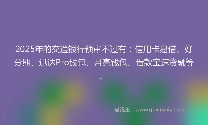 2025年的交通银行预审不过有：信用卡易借、好分期、迅达Pro钱包、月亮钱包、借款宝速贷融等。