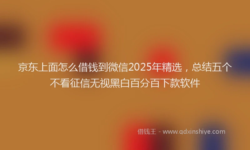 京东上面怎么借钱到微信2025年精选，总结五个不看征信无视黑白百分百下款软件