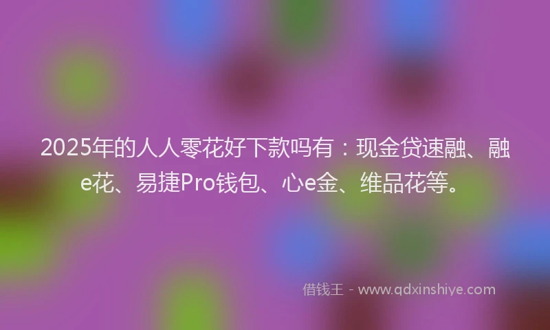2025年的人人零花好下款吗有：现金贷速融、融e花、易捷Pro钱包、心e金、维品花等。