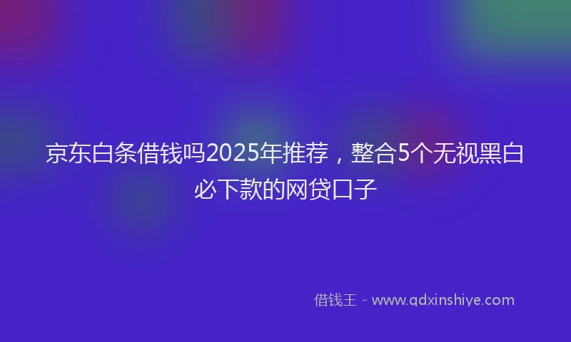京东白条借钱吗2025年推荐,整合5个无视黑白必下款的网贷口子