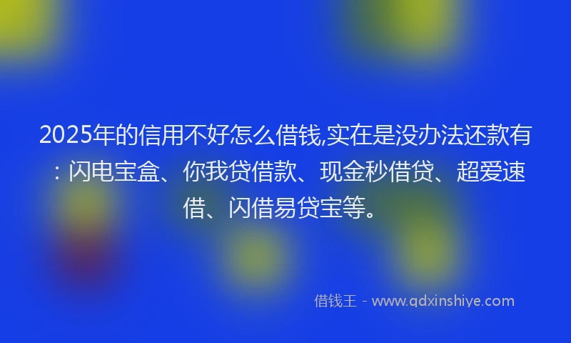 2025年的信用不好怎么借钱,实在是没办法还款有：闪电宝盒、你我贷借款、现金秒借贷、超爱速借、闪借易贷宝等。