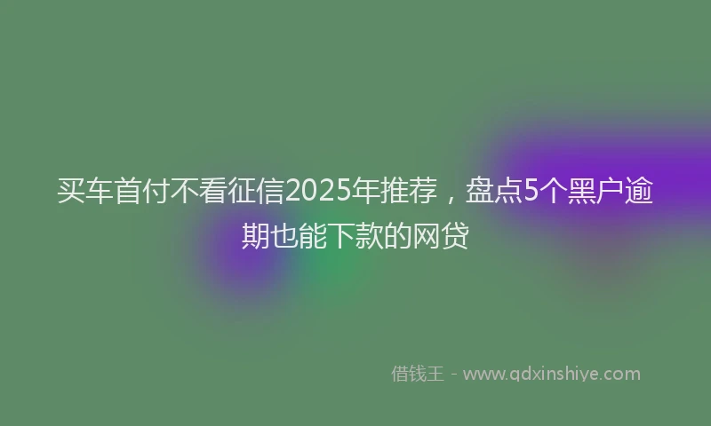 买车首付不看征信2025年推荐，盘点5个黑户逾期也能下款的网贷