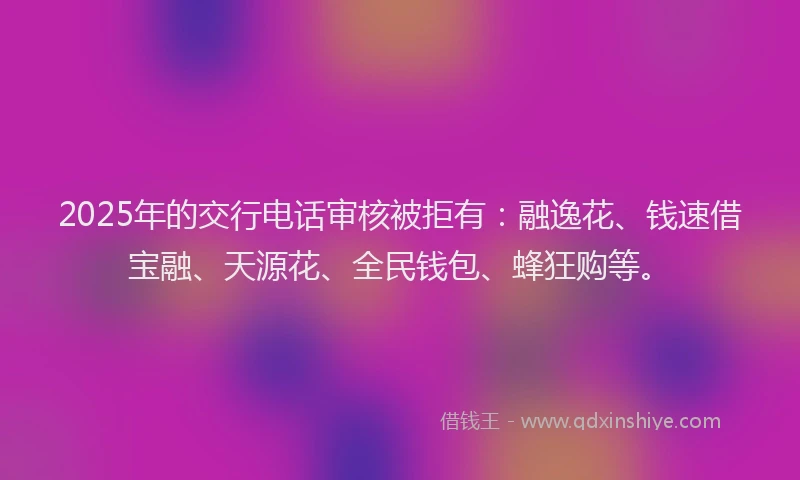 2025年的交行电话审核被拒有：融逸花、钱速借宝融、天源花、全民钱包、蜂狂购等。