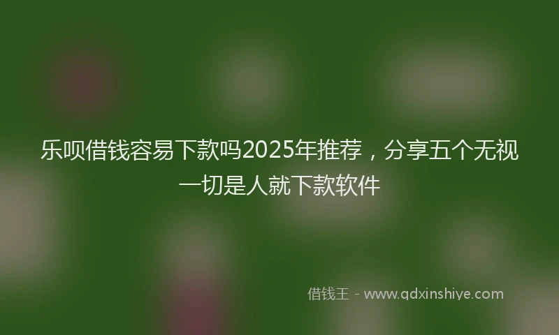 乐呗借钱容易下款吗2025年推荐，分享五个无视一切是人就下款软件