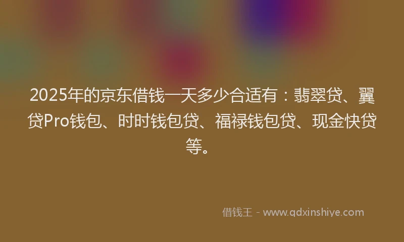 2025年的京东借钱一天多少合适有：翡翠贷、翼贷Pro钱包、时时钱包贷、福禄钱包贷、现金快贷等。