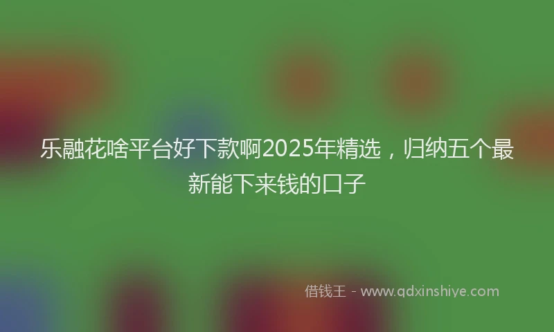 乐融花啥平台好下款啊2025年精选，归纳五个最新能下来钱的口子