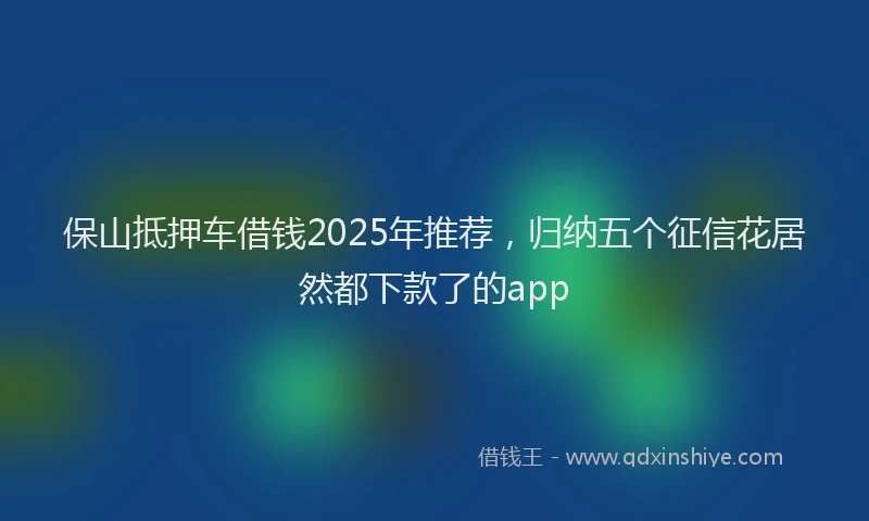 保山抵押车借钱2025年推荐，归纳五个征信花居然都下款了的app