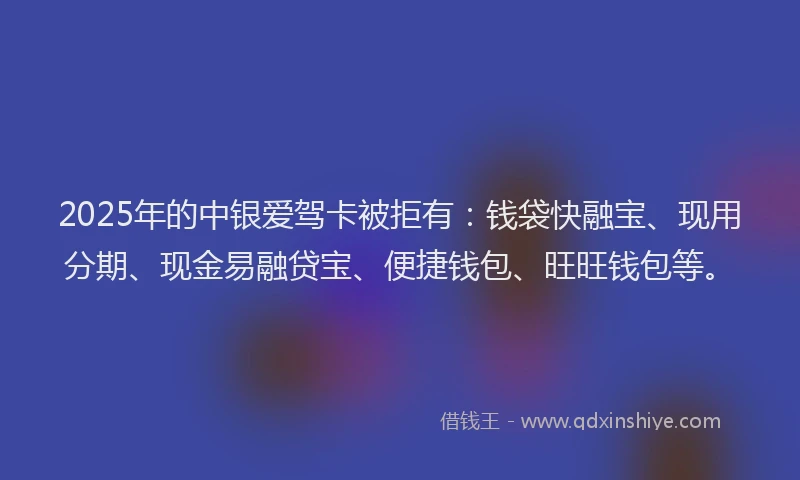 2025年的中银爱驾卡被拒有:钱袋快融宝、现用分期、现金易融贷宝、便捷钱包、旺旺钱包等。