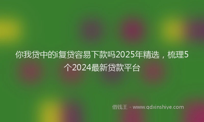 你我贷中的i复贷容易下款吗2025年精选,梳理5个2024最新贷款平台