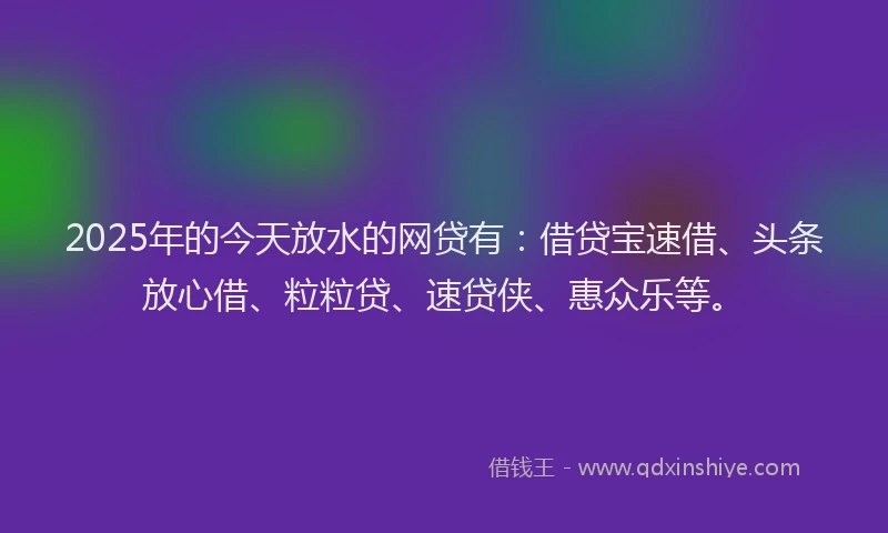 2025年的今天放水的网贷有：借贷宝速借、头条放心借、粒粒贷、速贷侠、惠众乐等。