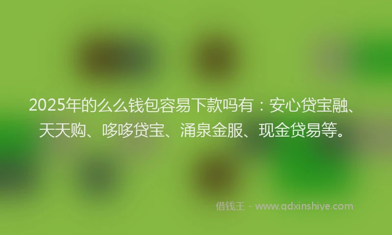 2025年的么么钱包容易下款吗有：安心贷宝融、天天购、哆哆贷宝、涌泉金服、现金贷易等。