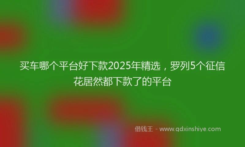 买车哪个平台好下款2025年精选，罗列5个征信花居然都下款了的平台