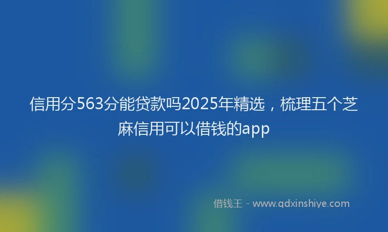 信用分563分能贷款吗2025年精选，梳理五个芝麻信用可以借钱的app
