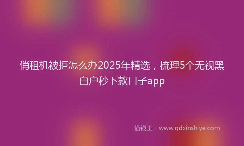 俏租机被拒怎么办2025年精选，梳理5个无视黑白户秒下款口子app