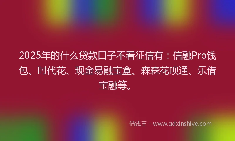 2025年的什么贷款口子不看征信有：信融Pro钱包、时代花、现金易融宝盒、森森花呗通、乐借宝融等。