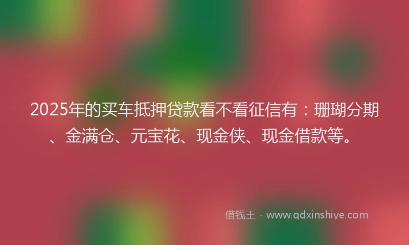 2025年的买车抵押贷款看不看征信有：珊瑚分期、金满仓、元宝花、现金侠、现金借款等。