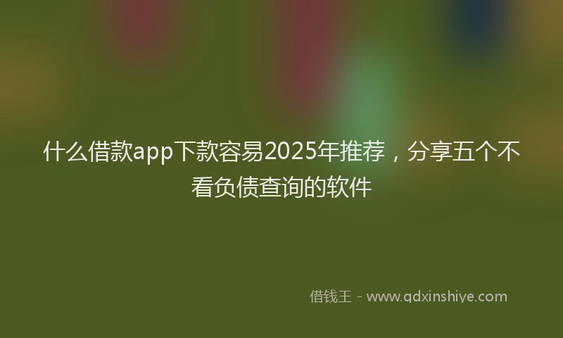 什么借款app下款容易2025年推荐，分享五个不看负债查询的软件