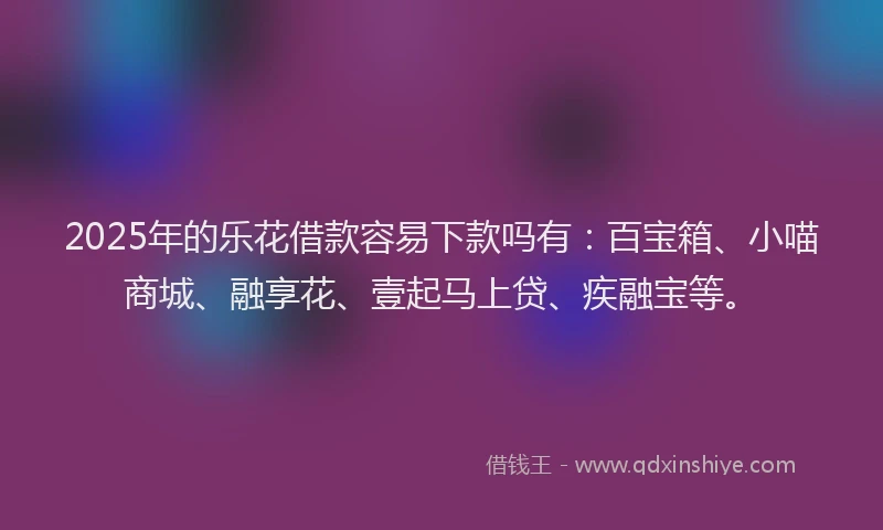 2025年的乐花借款容易下款吗有：百宝箱、小喵商城、融享花、壹起马上贷、疾融宝等。