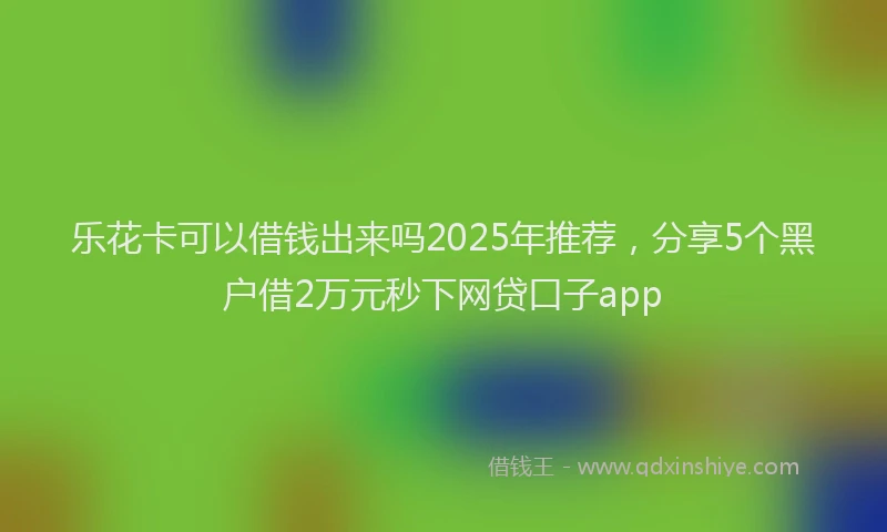 乐花卡可以借钱出来吗2025年推荐，分享5个黑户借2万元秒下网贷口子app