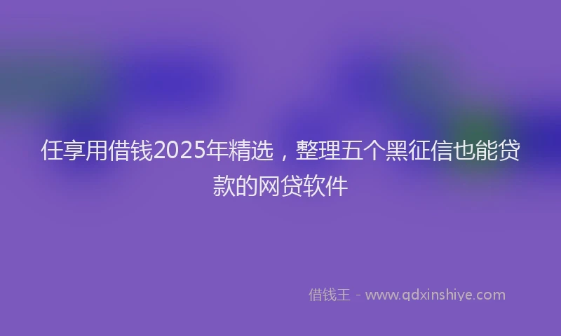 任享用借钱2025年精选，整理五个黑征信也能贷款的网贷软件