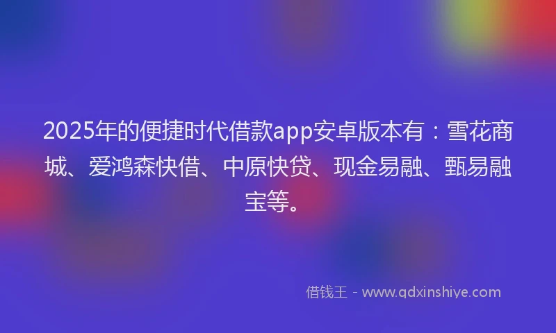 2025年的便捷时代借款app安卓版本有：雪花商城、爱鸿森快借、中原快贷、现金易融、甄易融宝等。