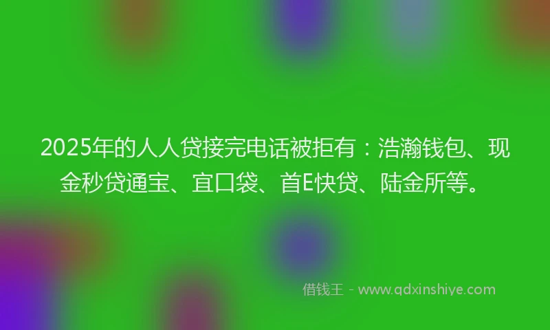 2025年的人人贷接完电话被拒有：浩瀚钱包、现金秒贷通宝、宜口袋、首E快贷、陆金所等。