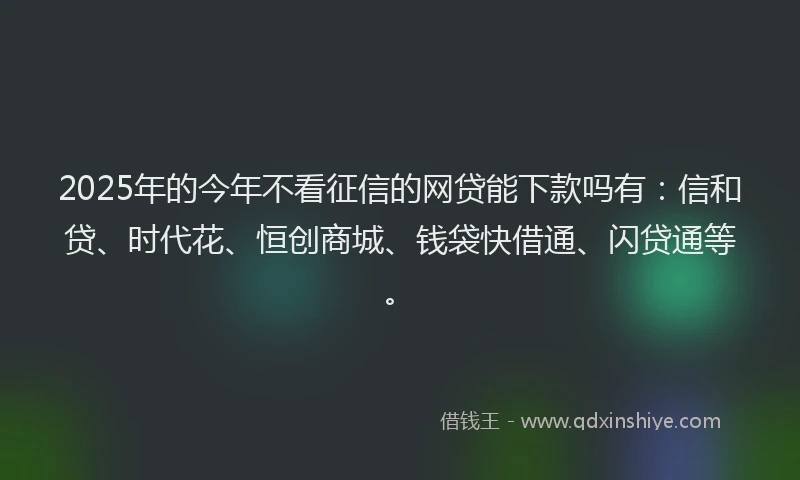 2025年的今年不看征信的网贷能下款吗有：信和贷、时代花、恒创商城、钱袋快借通、闪贷通等。