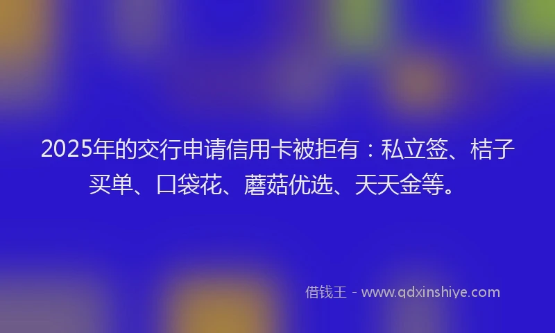 2025年的交行申请信用卡被拒有：私立签、桔子买单、口袋花、蘑菇优选、天天金等。