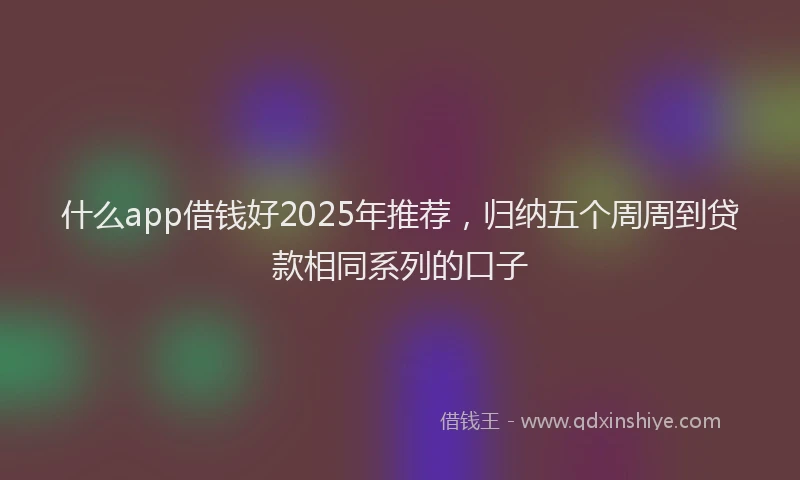 什么app借钱好2025年推荐，归纳五个周周到贷款相同系列的口子