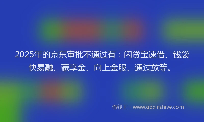 2025年的京东审批不通过有：闪贷宝速借、钱袋快易融、蒙享金、向上金服、通过放等。