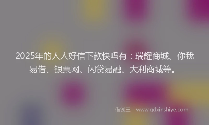 2025年的人人好信下款快吗有：瑞耀商城、你我易借、银票网、闪贷易融、大利商城等。