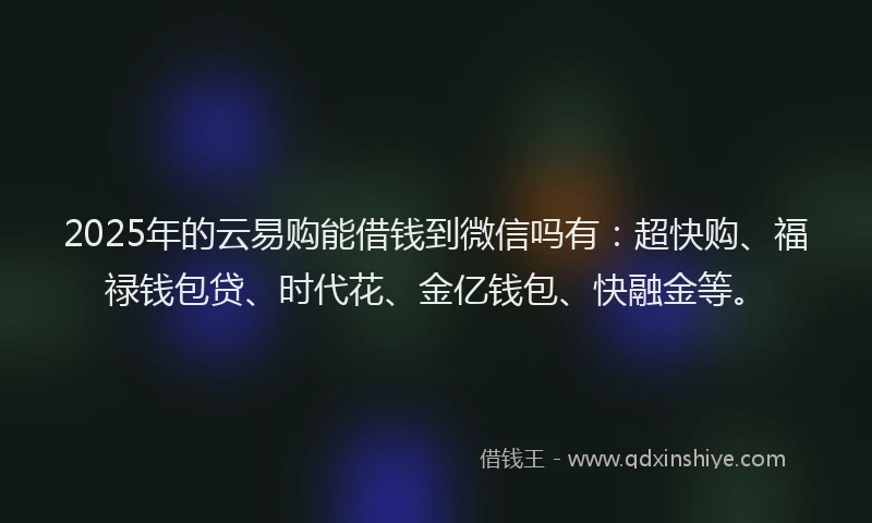 2025年的云易购能借钱到微信吗有：超快购、福禄钱包贷、时代花、金亿钱包、快融金等。