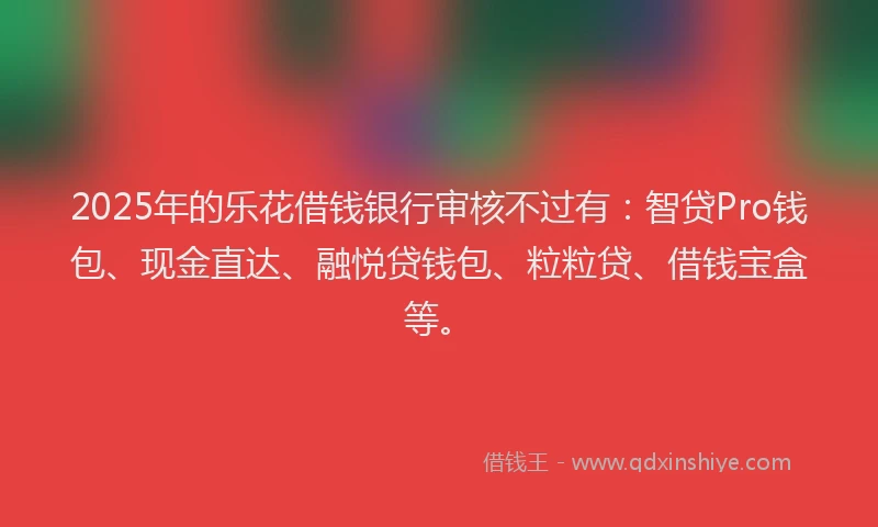 2025年的乐花借钱银行审核不过有：智贷Pro钱包、现金直达、融悦贷钱包、粒粒贷、借钱宝盒等。