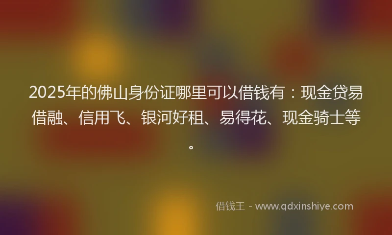 2025年的佛山身份证哪里可以借钱有：现金贷易借融、信用飞、银河好租、易得花、现金骑士等。