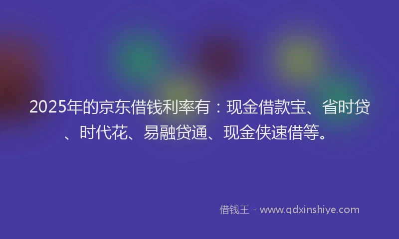 2025年的京东借钱利率有：现金借款宝、省时贷、时代花、易融贷通、现金侠速借等。