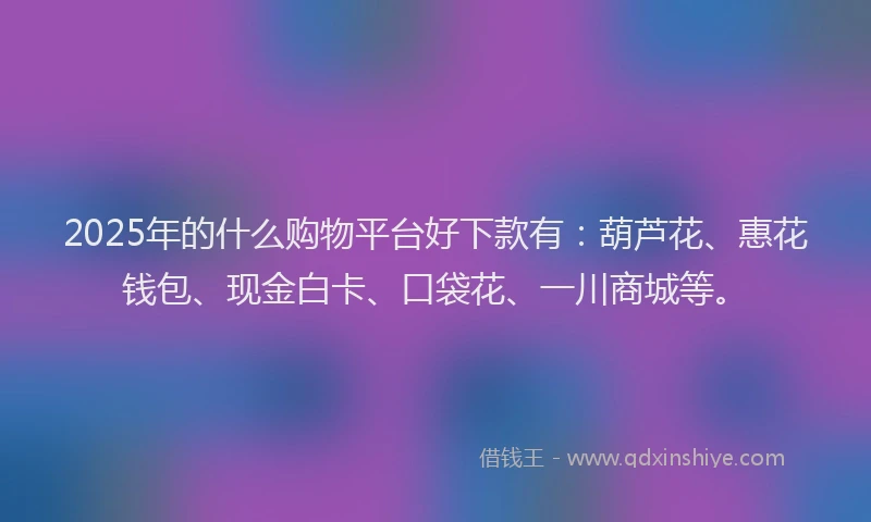 2025年的什么购物平台好下款有：葫芦花、惠花钱包、现金白卡、口袋花、一川商城等。