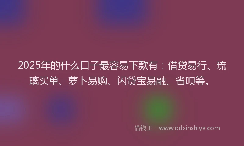 2025年的什么口子最容易下款有：借贷易行、琉璃买单、萝卜易购、闪贷宝易融、省呗等。