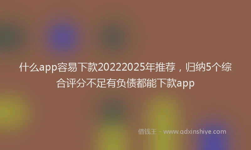 什么app容易下款20222025年推荐，归纳5个综合评分不足有负债都能下款app