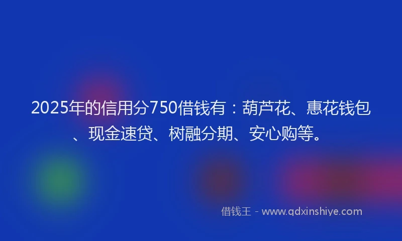2025年的信用分750借钱有:葫芦花、惠花钱包、现金速贷、树融分期、安心购等。
