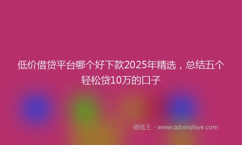 低价借贷平台哪个好下款2025年精选，总结五个轻松贷10万的口子