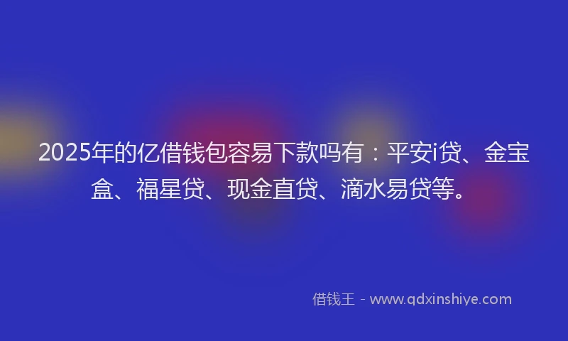 2025年的亿借钱包容易下款吗有:平安i贷、金宝盒、福星贷、现金直贷、滴水易贷等。