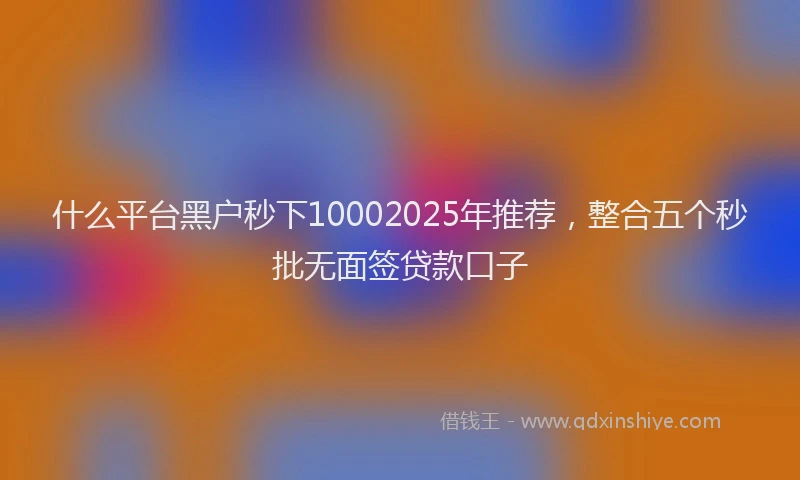 什么平台黑户秒下10002025年推荐，整合五个秒批无面签贷款口子