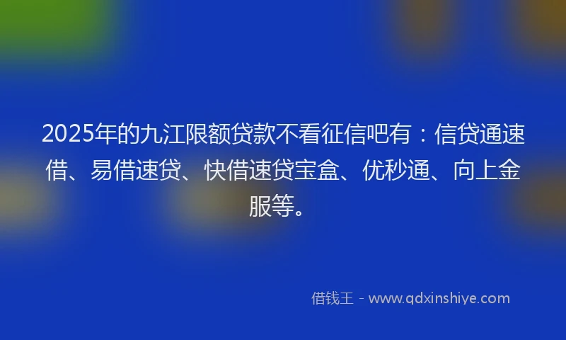 2025年的九江限额贷款不看征信吧有：信贷通速借、易借速贷、快借速贷宝盒、优秒通、向上金服等。