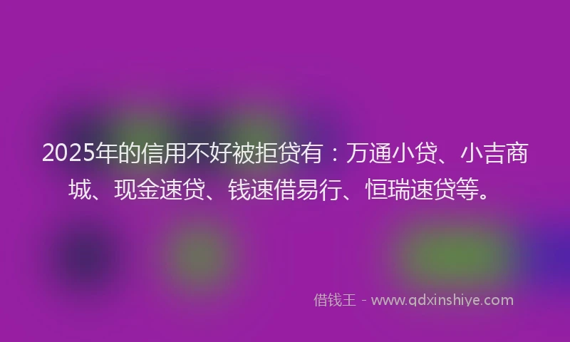2025年的信用不好被拒贷有：万通小贷、小吉商城、现金速贷、钱速借易行、恒瑞速贷等。