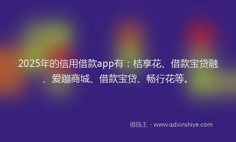 2025年的信用借款app有：桔享花、借款宝贷融、爱蹦商城、借款宝贷、畅行花等。