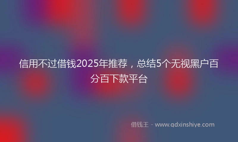 信用不过借钱2025年推荐，总结5个无视黑户百分百下款平台