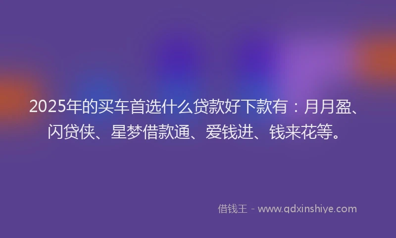 2025年的买车首选什么贷款好下款有:月月盈、闪贷侠、星梦借款通、爱钱进、钱来花等。