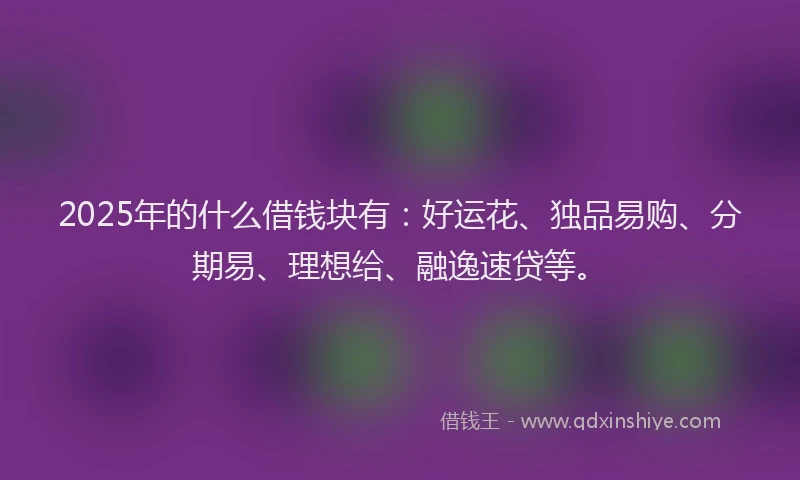 2025年的什么借钱块有：好运花、独品易购、分期易、理想给、融逸速贷等。