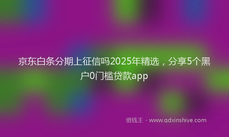 京东白条分期上征信吗2025年精选，分享5个黑户0门槛贷款app